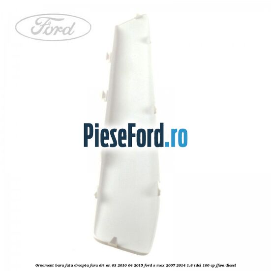 Ornament bara fata dreapta fara DRL an 03/2010-04/2015 Ford S-Max 2007-2014 1.8 TDCi 100 cp FFWA diesel