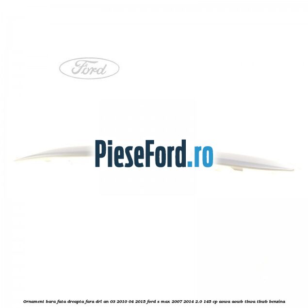 Ornament bara fata dreapta fara DRL an 03/2010-04/2015 Ford S-Max 2007-2014 2.0 145 cp AOWA, AOWB, TBWA, TBWB benzina