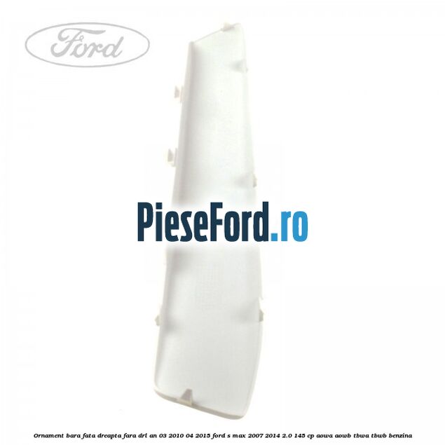 Ornament bara fata dreapta fara DRL an 03/2010-04/2015 Ford S-Max 2007-2014 2.0 145 cp AOWA, AOWB, TBWA, TBWB benzina