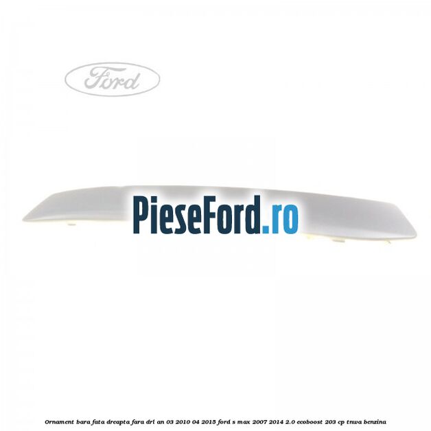 Ornament bara fata dreapta fara DRL an 03/2010-04/2015 Ford S-Max 2007-2014 2.0 EcoBoost 203 cp TNWA benzina