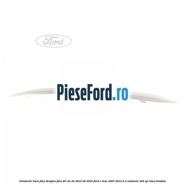 Ornament bara fata dreapta fara DRL an 03/2010-04/2015 Ford S-Max 2007-2014 2.0 EcoBoost 203 cp TNWA benzina