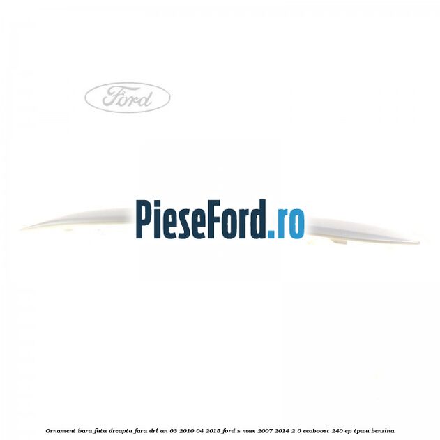 Ornament bara fata dreapta fara DRL an 03/2010-04/2015 Ford S-Max 2007-2014 2.0 EcoBoost 240 cp TPWA benzina