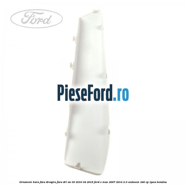 Ornament bara fata dreapta fara DRL an 03/2010-04/2015 Ford S-Max 2007-2014 2.0 EcoBoost 240 cp TPWA benzina