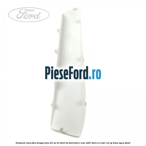 Ornament bara fata dreapta fara DRL an 03/2010-04/2015 Ford S-Max 2007-2014 2.0 TDCi 115 cp KLWA, TYWA diesel