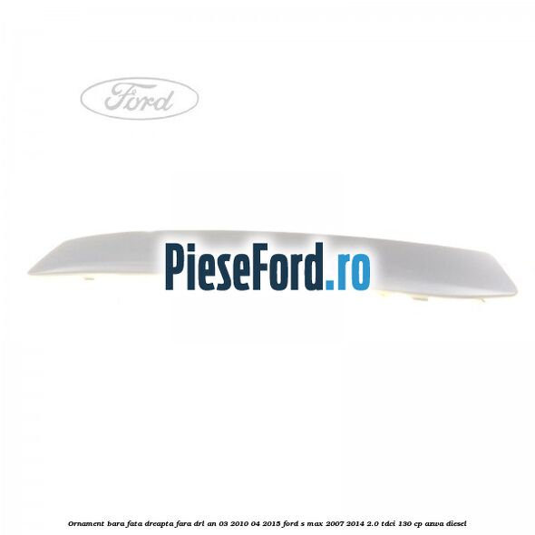Ornament bara fata dreapta fara DRL an 03/2010-04/2015 Ford S-Max 2007-2014 2.0 TDCi 130 cp AZWA diesel
