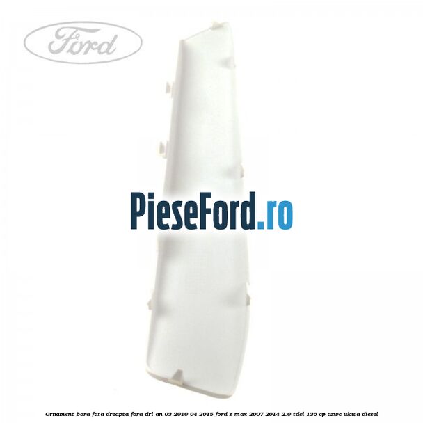 Ornament bara fata dreapta fara DRL an 03/2010-04/2015 Ford S-Max 2007-2014 2.0 TDCi 136 cp AZWC, UKWA diesel