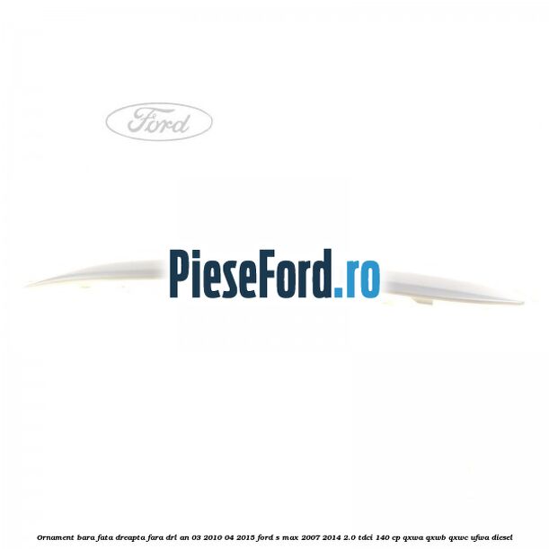 Ornament bara fata dreapta fara DRL an 03/2010-04/2015 Ford S-Max 2007-2014 2.0 TDCi 140 cp QXWA, QXWB, QXWC, UFWA diesel