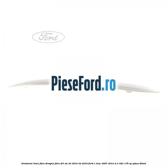 Ornament bara fata dreapta fara DRL an 03/2010-04/2015 Ford S-Max 2007-2014 2.2 TDCi 175 cp Q4WA diesel