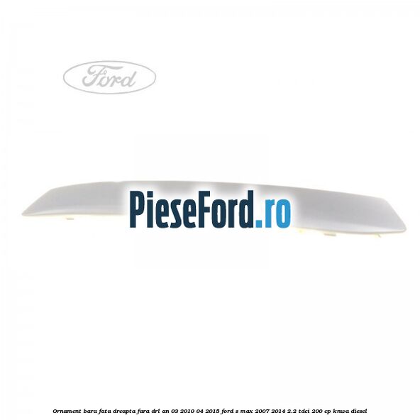 Ornament bara fata dreapta fara DRL an 03/2010-04/2015 Ford S-Max 2007-2014 2.2 TDCi 200 cp KNWA diesel