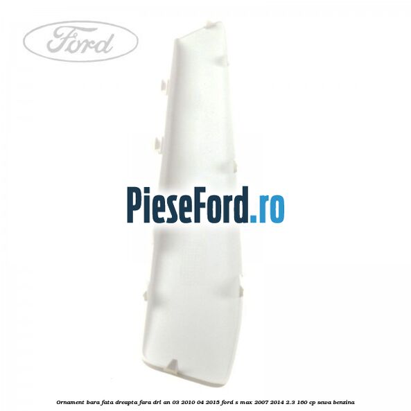Ornament bara fata dreapta fara DRL an 03/2010-04/2015 Ford S-Max 2007-2014 2.3 160 cp SEWA benzina