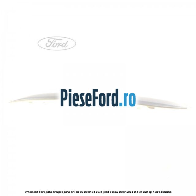 Ornament bara fata dreapta fara DRL an 03/2010-04/2015 Ford S-Max 2007-2014 2.5 ST 220 cp HUWA benzina