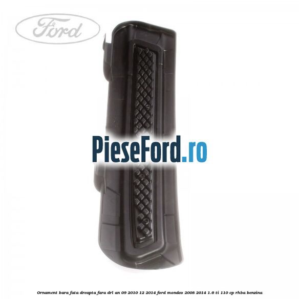 Ornament bara fata dreapta fara DRL an 09/2010-12/2014 Ford Mondeo 2008-2014 1.6 Ti 110 cp RHBA benzina