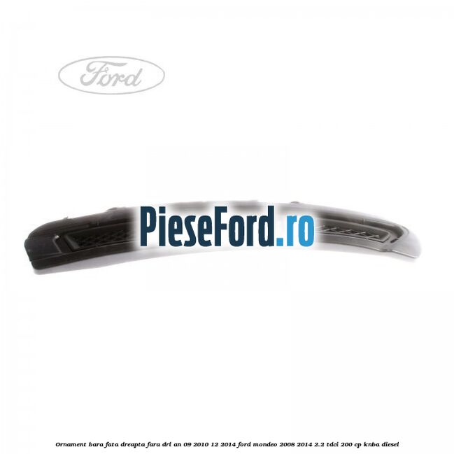 Ornament bara fata dreapta fara DRL an 09/2010-12/2014 Ford Mondeo 2008-2014 2.2 TDCi 200 cp KNBA diesel