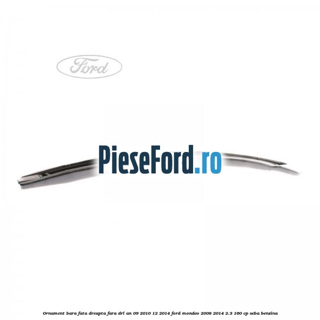 Ornament bara fata dreapta fara DRL an 09/2010-12/2014 Ford Mondeo 2008-2014 2.3 160 cp SEBA benzina