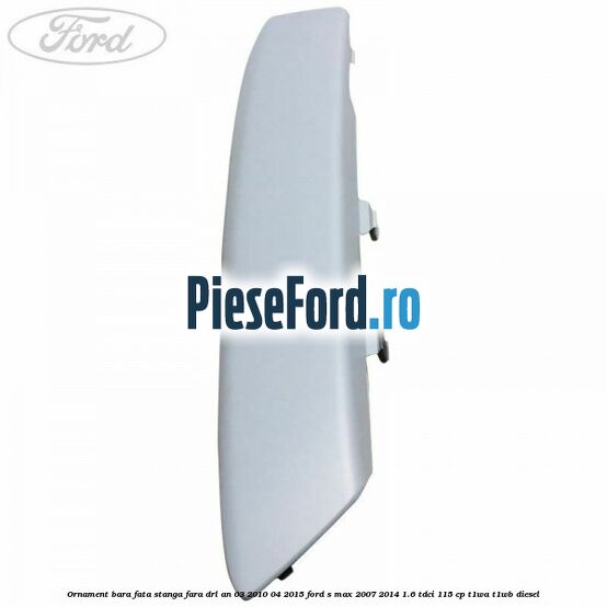 Ornament bara fata stanga fara DRL an 03/2010-04/2015 Ford S-Max 2007-2014 1.6 TDCi 115 cp T1WA, T1WB diesel