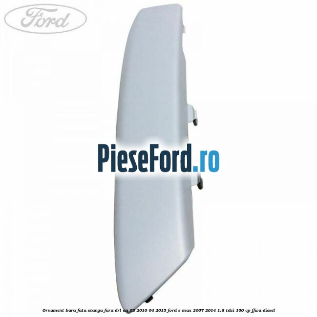 Ornament bara fata stanga fara DRL an 03/2010-04/2015 Ford S-Max 2007-2014 1.8 TDCi 100 cp FFWA diesel