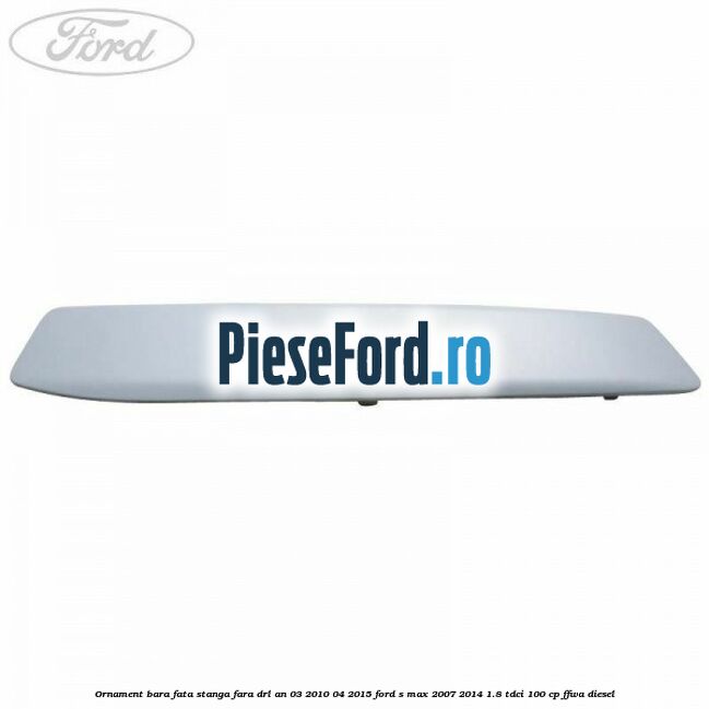 Ornament bara fata stanga fara DRL an 03/2010-04/2015 Ford S-Max 2007-2014 1.8 TDCi 100 cp FFWA diesel