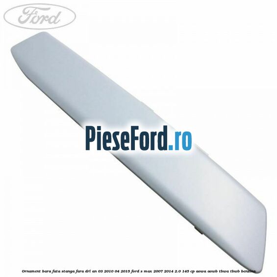 Ornament bara fata stanga fara DRL an 03/2010-04/2015 Ford S-Max 2007-2014 2.0 145 cp AOWA, AOWB, TBWA, TBWB benzina