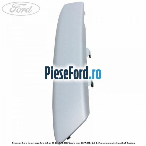 Ornament bara fata stanga fara DRL an 03/2010-04/2015 Ford S-Max 2007-2014 2.0 145 cp AOWA, AOWB, TBWA, TBWB benzina