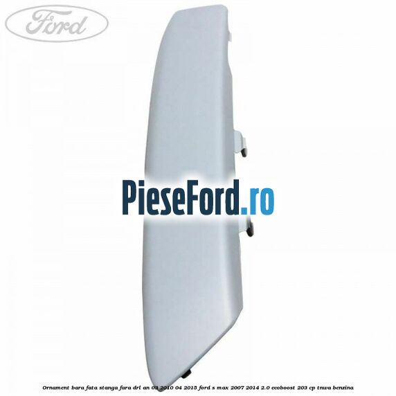 Ornament bara fata stanga fara DRL an 03/2010-04/2015 Ford S-Max 2007-2014 2.0 EcoBoost 203 cp TNWA benzina