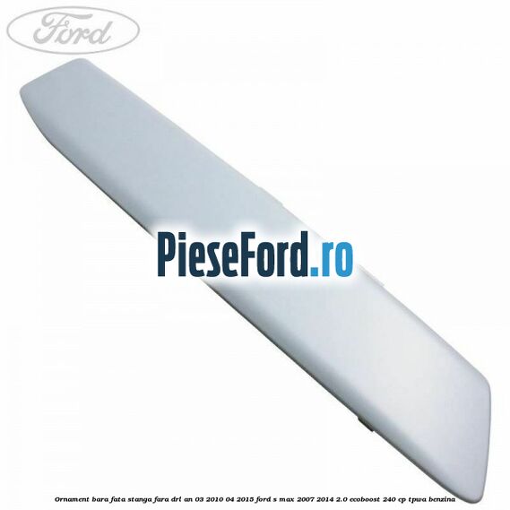 Ornament bara fata stanga fara DRL an 03/2010-04/2015 Ford S-Max 2007-2014 2.0 EcoBoost 240 cp Ornament bara fata stanga fara DRL an 03/2010-04/2015 Ford S-Max 2007-2014 2.0 EcoBoost 240 cp TPWA benzina