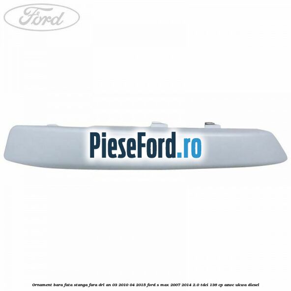 Ornament bara fata stanga fara DRL an 03/2010-04/2015 Ford S-Max 2007-2014 2.0 TDCi 136 cp Ornament bara fata stanga fara DRL an 03/2010-04/2015 Ford S-Max 2007-2014 2.0 TDCi 136 cp AZWC, UKWA diesel