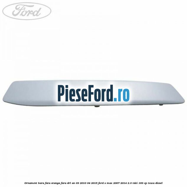 Ornament bara fata stanga fara DRL an 03/2010-04/2015 Ford S-Max 2007-2014 2.0 TDCi 163 cp TXWA diesel