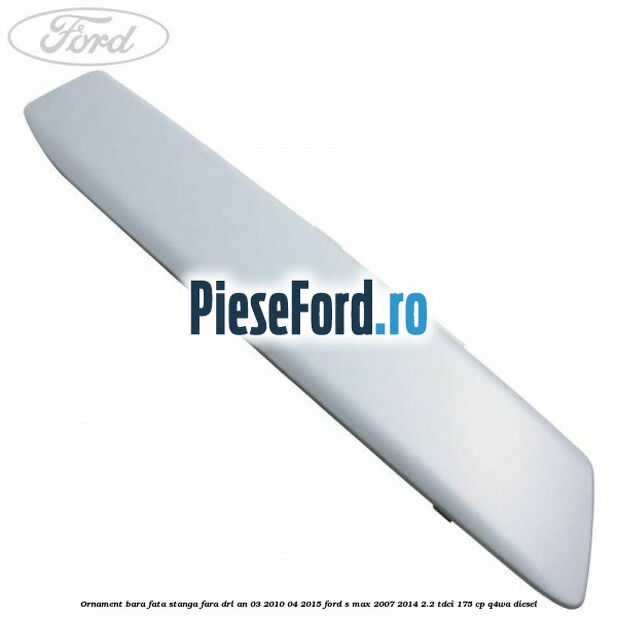 Ornament bara fata stanga fara DRL an 03/2010-04/2015 Ford S-Max 2007-2014 2.2 TDCi 175 cp Q4WA diesel