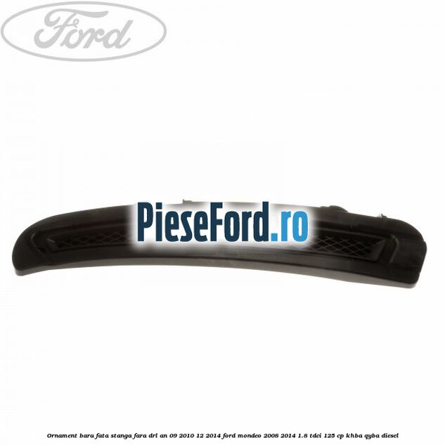 Ornament bara fata stanga fara DRL an 09/2010-12/2014 Ford Mondeo 2008-2014 1.8 TDCi 125 cp KHBA, QYBA diesel