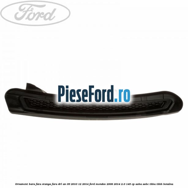 Ornament bara fata stanga fara DRL an 09/2010-12/2014 Ford Mondeo 2008-2014 2.0 145 cp Ornament bara fata stanga fara DRL an 09/2010-12/2014 Ford Mondeo 2008-2014 2.0 145 cp AOBA, AOBC, TBBA, TBBB benzina