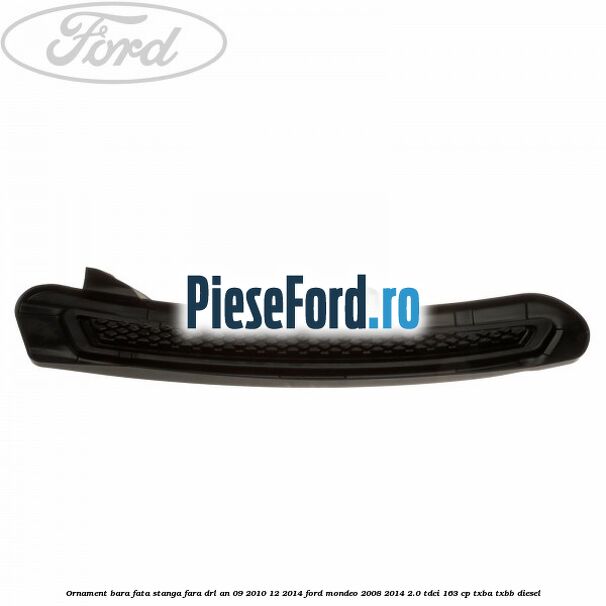 Ornament bara fata stanga fara DRL an 09/2010-12/2014 Ford Mondeo 2008-2014 2.0 TDCi 163 cp TXBA, TXBB diesel