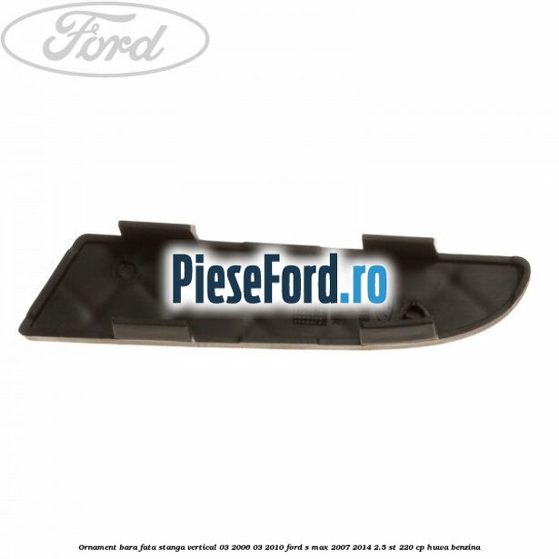 Ornament bara fata stanga vertical 03/2006-03/2010 Ford S-Max 2007-2014 2.5 ST 220 cp HUWA benzina