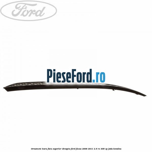 Ornament bara fata superior dreapta Ford Focus 2008-2011 2.5 RS 305 cp JZDA benzina
