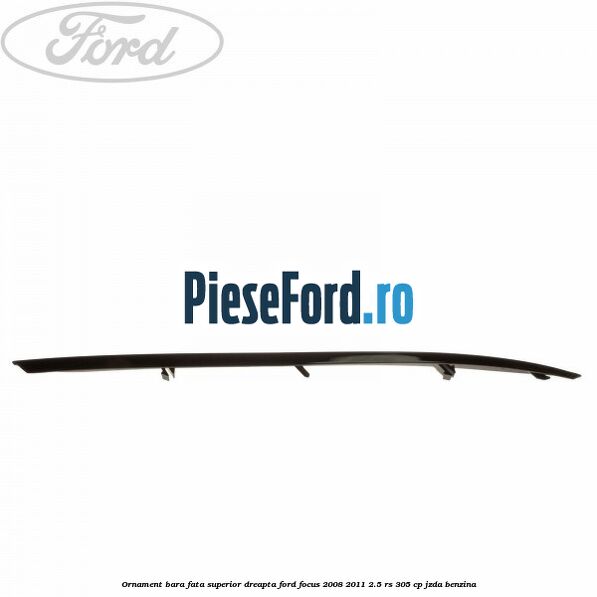 Ornament bara fata superior dreapta Ford Focus 2008-2011 2.5 RS 305 cp JZDA benzina