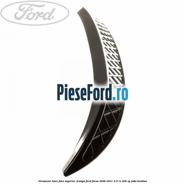 Ornament bara fata superior stanga Ford Focus 2008-2011 2.5 RS 305 cp JZDA benzina