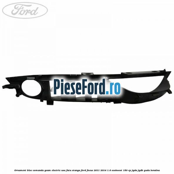 Ornament bloc comanda geam electric usa fata stanga Ford Focus 2011-2014 1.6 EcoBoost 150 cp JQDA, JQDB, YUDA benzina