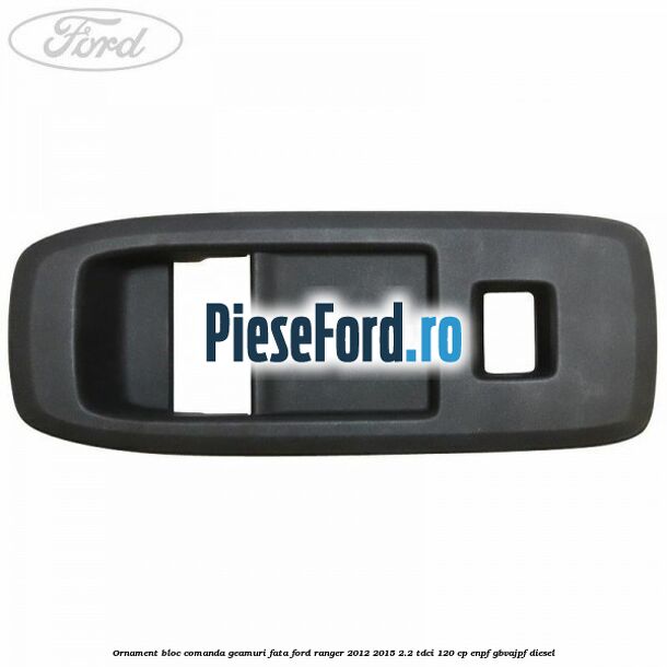 Ornament bloc comanda geamuri fata Ford Ranger 2012-2015 2.2 TDCi 120 cp Ornament bloc comanda geamuri fata Ford Ranger 2012-2015 2.2 TDCi 120 cp ENPF, GBVAJPF diesel