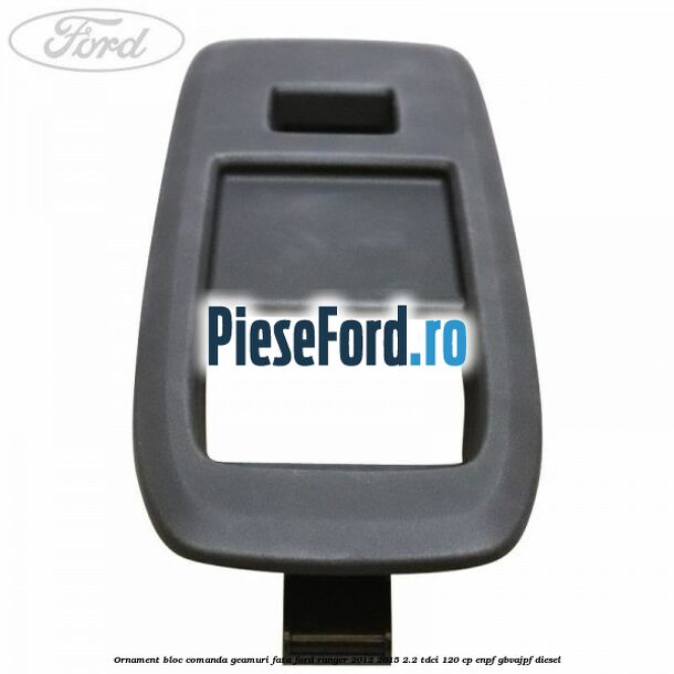 Ornament bloc comanda geamuri fata Ford Ranger 2012-2015 2.2 TDCi 120 cp Ornament bloc comanda geamuri fata Ford Ranger 2012-2015 2.2 TDCi 120 cp ENPF, GBVAJPF diesel