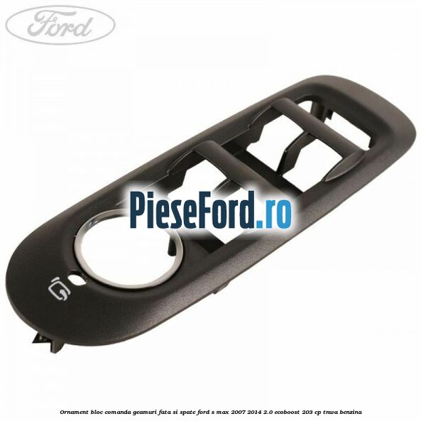 Ornament bloc comanda geamuri fata si spate Ford S-Max 2007-2014 2.0 EcoBoost 203 cp TNWA benzina