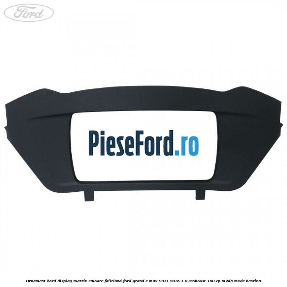 Ornament bord display matrix culoare failrland Ford Grand C-Max 2011-2015 1.0 EcoBoost 100 cp M2DA, M2DC benzina