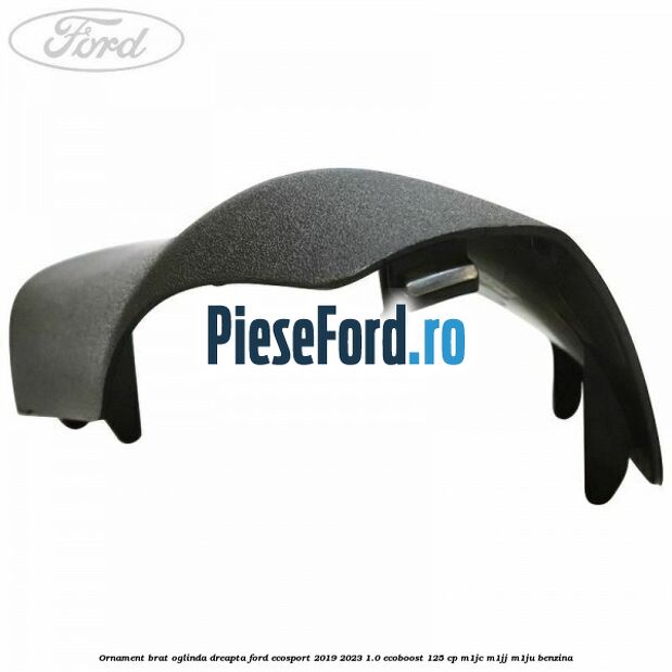 Ornament brat oglinda dreapta Ford EcoSport 2019-2023 1.0 EcoBoost 125 cp M1JC, M1JJ, M1JU benzina