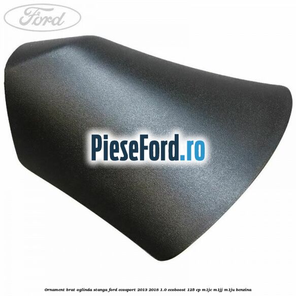 Ornament brat oglinda stanga Ford EcoSport 2013-2018 1.0 EcoBoost 125 cp Ornament brat oglinda stanga Ford EcoSport 2013-2018 1.0 EcoBoost 125 cp M1JC, M1JJ, M1JU benzina