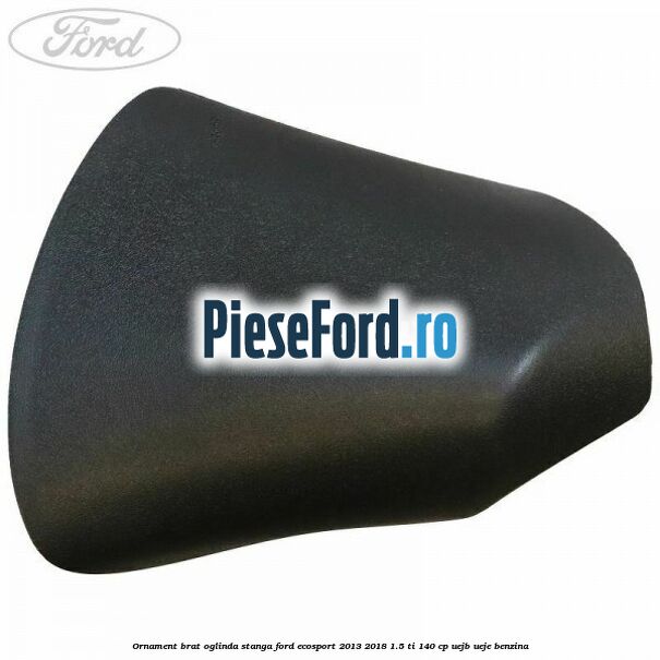 Ornament brat oglinda stanga Ford EcoSport 2013-2018 1.5 Ti 140 cp UEJB, UEJE benzina