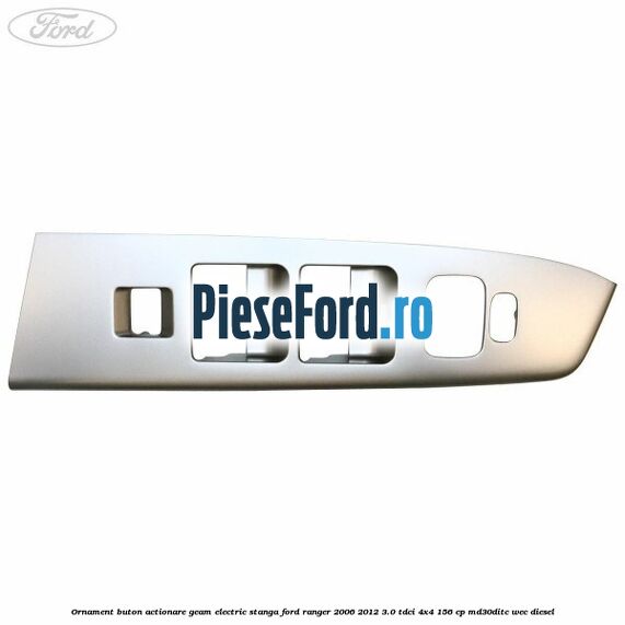 Ornament buton actionare geam electric stanga Ford Ranger 2006-2012 3.0 TDCi 4x4 156 cp MD30DITC, WEC diesel