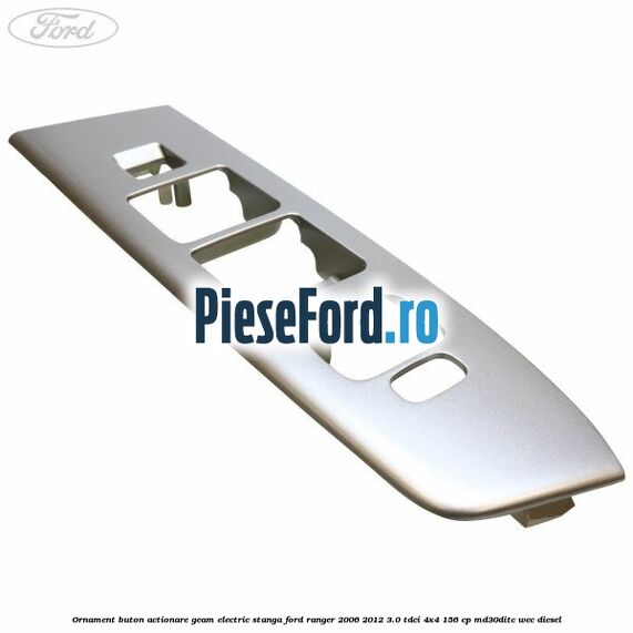 Ornament buton actionare geam electric stanga Ford Ranger 2006-2012 3.0 TDCi 4x4 156 cp MD30DITC, WEC diesel