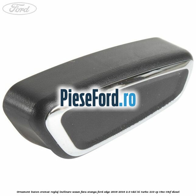 Ornament buton cromat reglaj inclinare scaun fata stanga Ford Edge 2016-2018 2.0 TDCi Bi-Turbo 210 cp T9CE, T9CF diesel