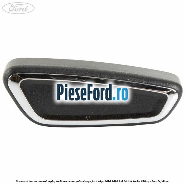 Ornament buton cromat reglaj inclinare scaun fata stanga Ford Edge 2016-2018 2.0 TDCi Bi-Turbo 210 cp T9CE, T9CF diesel