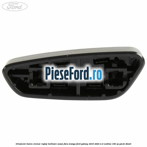 Ornament buton cromat reglaj inclinare scaun fata stanga Ford Galaxy 2015-2023 2.0 EcoBlue 150 cp YMCB diesel