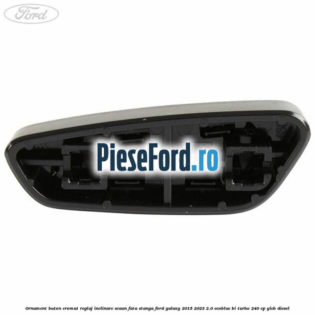 Ornament buton cromat reglaj inclinare scaun fata stanga Ford Galaxy 2015-2023 2.0 EcoBlue Bi-Turbo 240 cp YLCB diesel