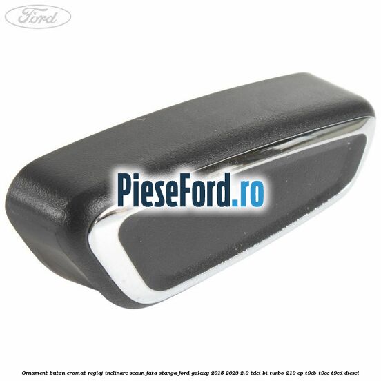 Ornament buton cromat reglaj inclinare scaun fata stanga Ford Galaxy 2015-2023 2.0 TDCi BI-Turbo 210 cp T9CB, T9CC, T9CD diesel